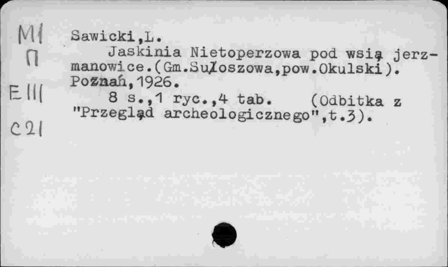 ﻿Ml п
ЕІЦ
Cl|
Sawicki,L.
Jaskinia Nietoperzowa pod wsigi jerz-manowice.(Gm.SuXoszowa,pow.Okulski). Poznan,1926.
8 s.,1 ryc.,4 tab. (Odbitka z "Przegl^d archeologicznego”,t.3).